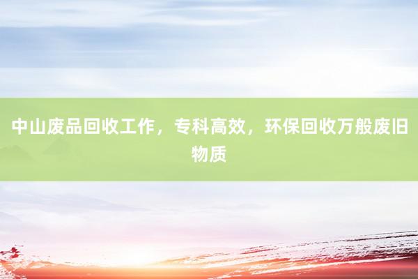 中山废品回收工作，专科高效，环保回收万般废旧物质
