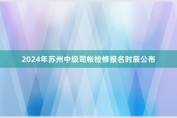 2024年苏州中级司帐检修报名时辰公布