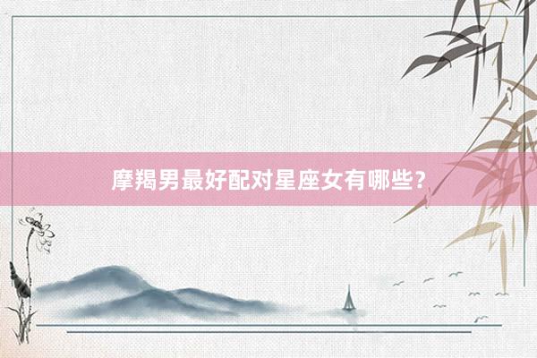 摩羯男最好配对星座女有哪些？
